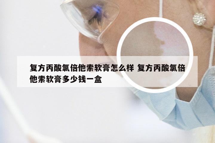 复方丙酸氯倍他索软膏怎么样 复方丙酸氯倍他索软膏多少钱一盒