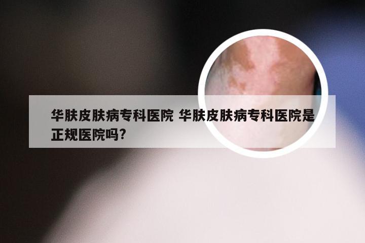 华肤皮肤病专科医院 华肤皮肤病专科医院是正规医院吗?