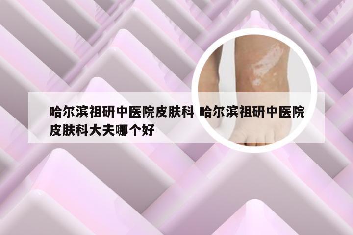 哈尔滨祖研中医院皮肤科 哈尔滨祖研中医院皮肤科大夫哪个好