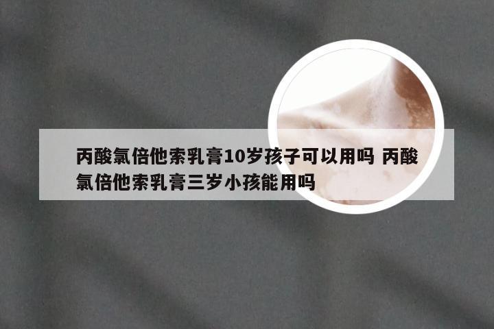 丙酸氯倍他索乳膏10岁孩子可以用吗 丙酸氯倍他索乳膏三岁小孩能用吗