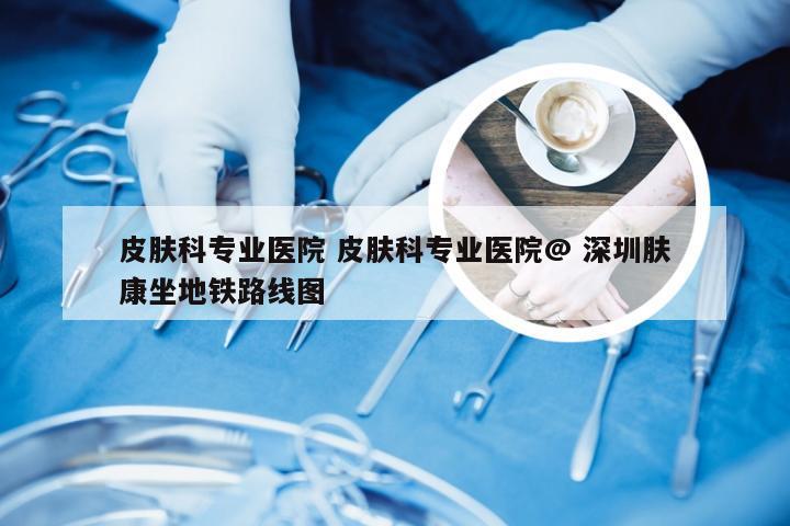 皮肤科专业医院 皮肤科专业医院@ 深圳肤康坐地铁路线图