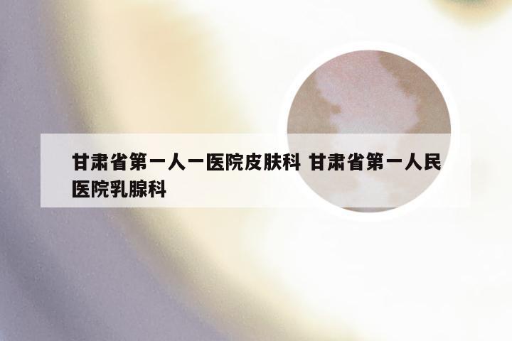 甘肃省第一人一医院皮肤科 甘肃省第一人民医院乳腺科