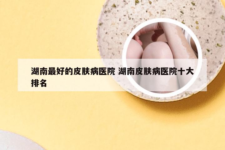 湖南最好的皮肤病医院 湖南皮肤病医院十大排名