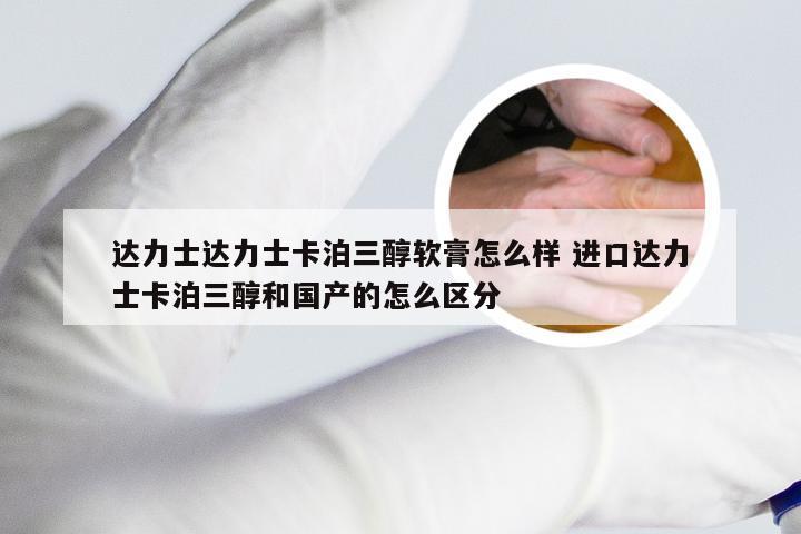 达力士达力士卡泊三醇软膏怎么样 进口达力士卡泊三醇和国产的怎么区分