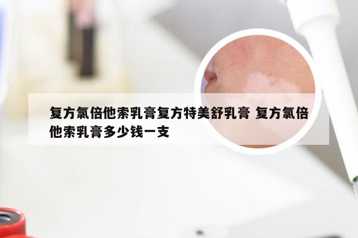 复方氯倍他索乳膏复方特美舒乳膏 复方氯倍他索乳膏多少钱一支