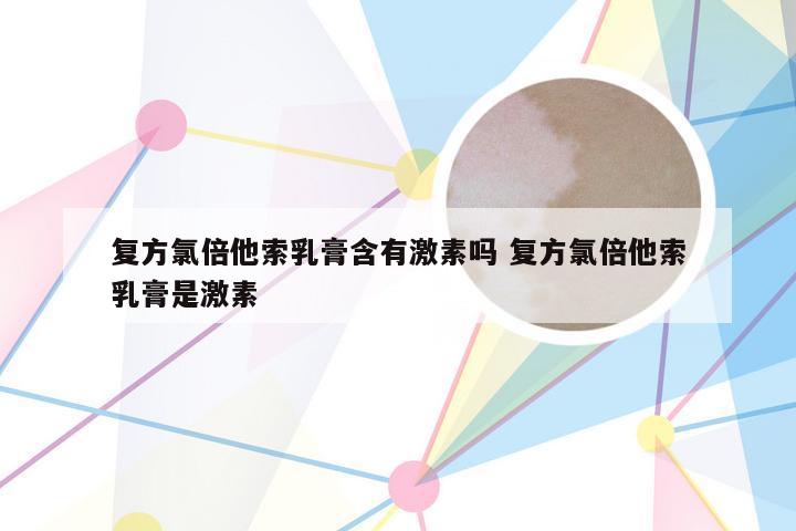 复方氯倍他索乳膏含有激素吗 复方氯倍他索乳膏是激素