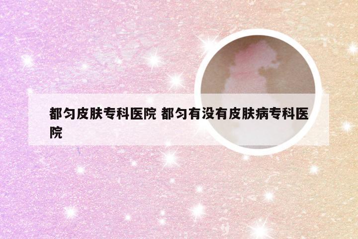 都匀皮肤专科医院 都匀有没有皮肤病专科医院