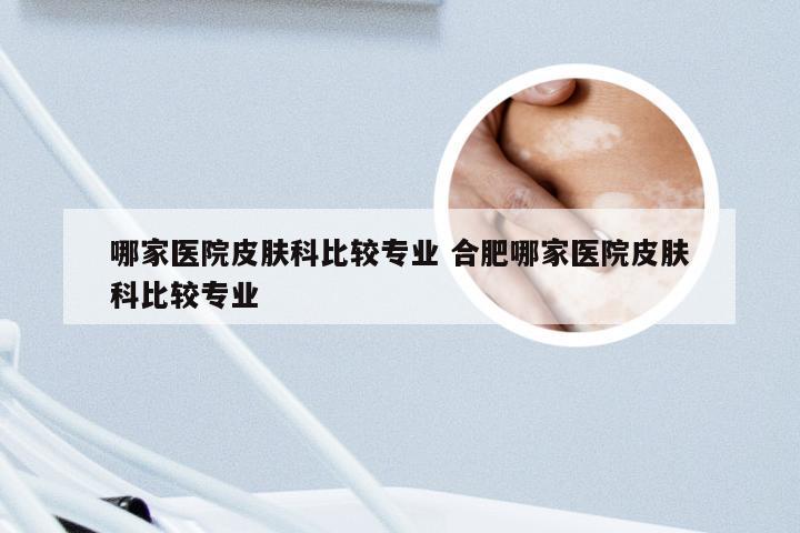哪家医院皮肤科比较专业 合肥哪家医院皮肤科比较专业