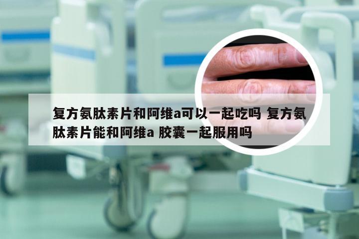 复方氨肽素片和阿维a可以一起吃吗 复方氨肽素片能和阿维a 胶囊一起服用吗