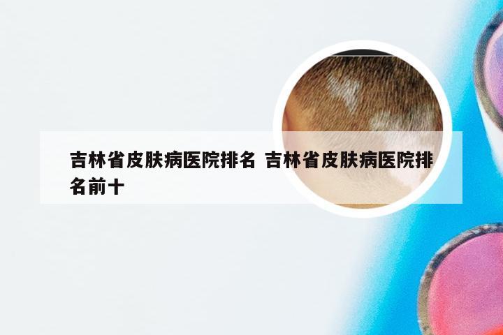 吉林省皮肤病医院排名 吉林省皮肤病医院排名前十