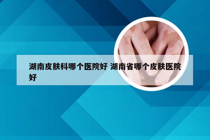 湖南皮肤科哪个医院好 湖南省哪个皮肤医院好