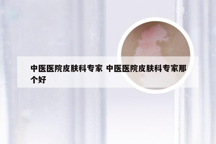 中医医院皮肤科专家 中医医院皮肤科专家那个好