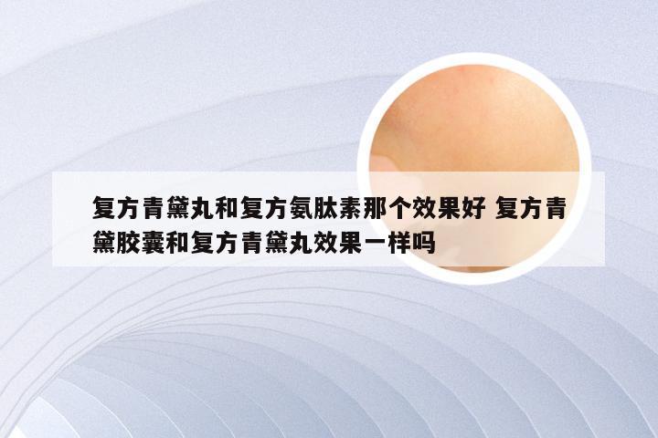 复方青黛丸和复方氨肽素那个效果好 复方青黛胶囊和复方青黛丸效果一样吗