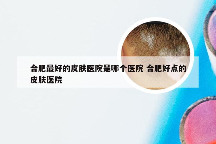 合肥最好的皮肤医院是哪个医院 合肥好点的皮肤医院