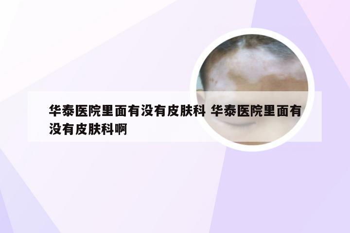 华泰医院里面有没有皮肤科 华泰医院里面有没有皮肤科啊