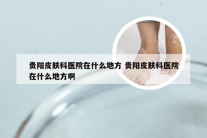 贵阳皮肤科医院在什么地方 贵阳皮肤科医院在什么地方啊