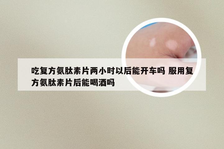 吃复方氨肽素片两小时以后能开车吗 服用复方氨肽素片后能喝酒吗