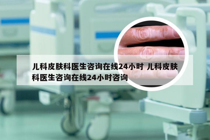 儿科皮肤科医生咨询在线24小时 儿科皮肤科医生咨询在线24小时咨询