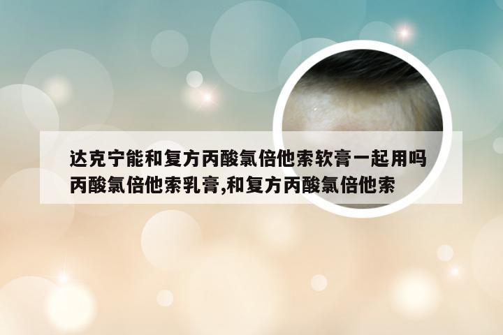 达克宁能和复方丙酸氯倍他索软膏一起用吗 丙酸氯倍他索乳膏,和复方丙酸氯倍他索