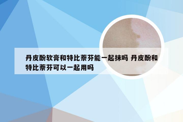丹皮酚软膏和特比萘芬能一起抹吗 丹皮酚和特比萘芬可以一起用吗