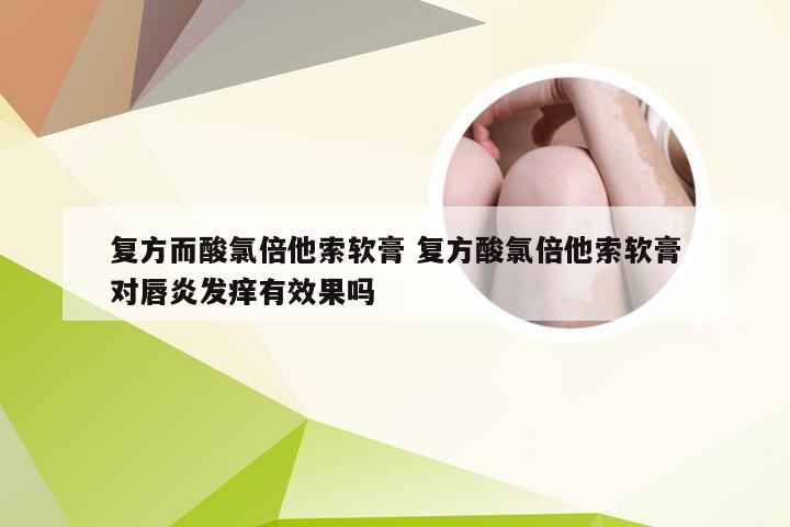 复方而酸氯倍他索软膏 复方酸氯倍他索软膏对唇炎发痒有效果吗