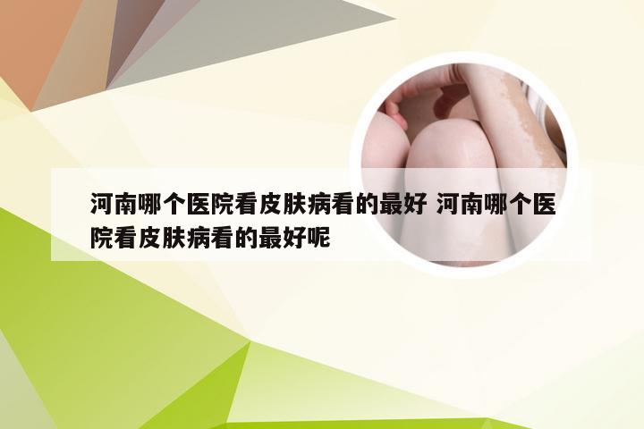 河南哪个医院看皮肤病看的最好 河南哪个医院看皮肤病看的最好呢