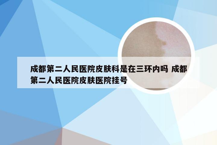 成都第二人民医院皮肤科是在三环内吗 成都第二人民医院皮肤医院挂号