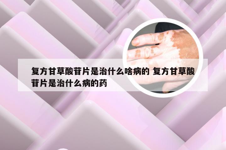 复方甘草酸苷片是治什么啥病的 复方甘草酸苷片是治什么病的药