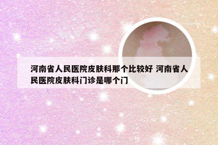 河南省人民医院皮肤科那个比较好 河南省人民医院皮肤科门诊是哪个门