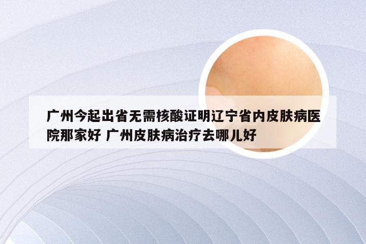 广州今起出省无需核酸证明辽宁省内皮肤病医院那家好 广州皮肤病治疗去哪儿好