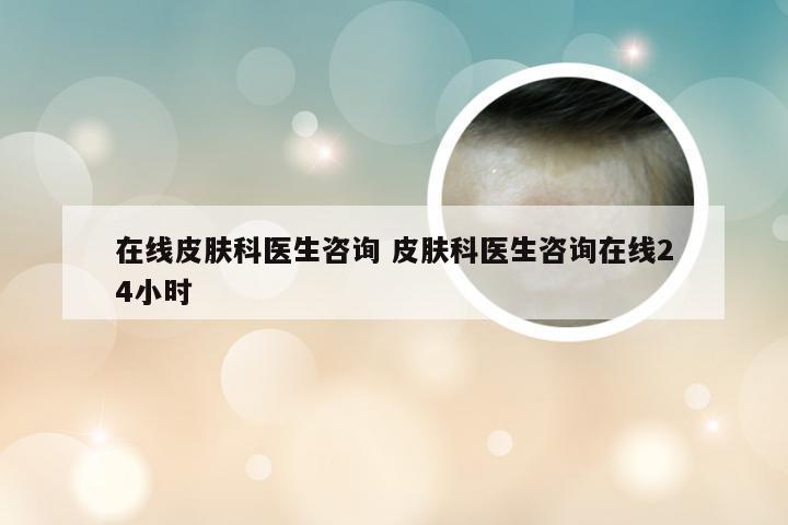 在线皮肤科医生咨询 皮肤科医生咨询在线24小时