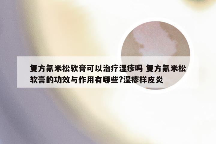 复方氟米松软膏可以治疗湿疹吗 复方氟米松软膏的功效与作用有哪些?湿疹样皮炎
