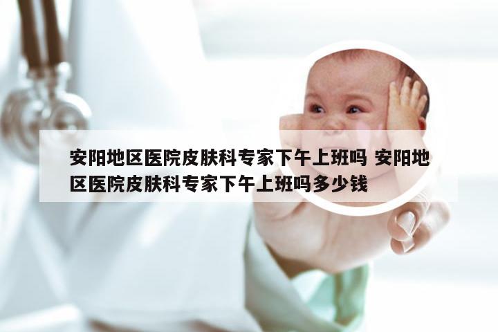 安阳地区医院皮肤科专家下午上班吗 安阳地区医院皮肤科专家下午上班吗多少钱