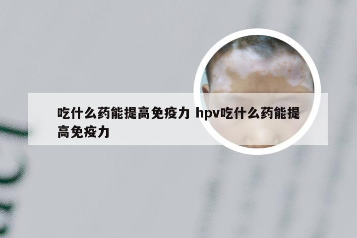 吃什么药能提高免疫力 hpv吃什么药能提高免疫力