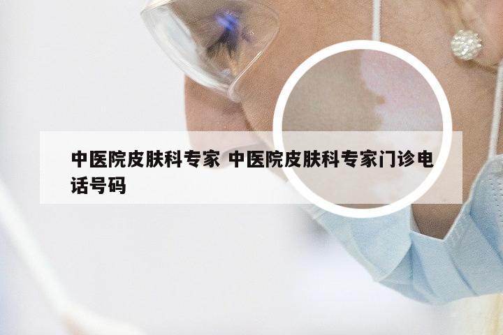 中医院皮肤科专家 中医院皮肤科专家门诊电话号码