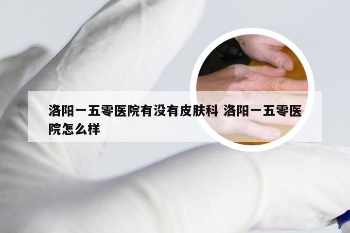 洛阳一五零医院有没有皮肤科 洛阳一五零医院怎么样