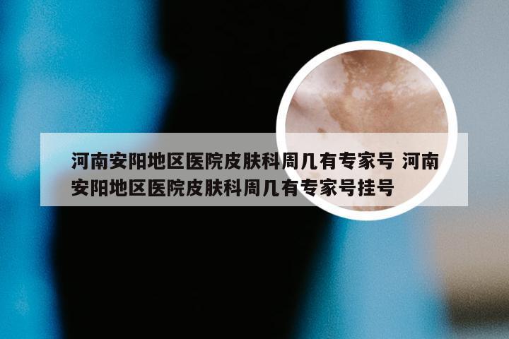 河南安阳地区医院皮肤科周几有专家号 河南安阳地区医院皮肤科周几有专家号挂号