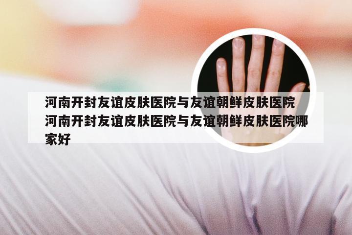 河南开封友谊皮肤医院与友谊朝鲜皮肤医院 河南开封友谊皮肤医院与友谊朝鲜皮肤医院哪家好