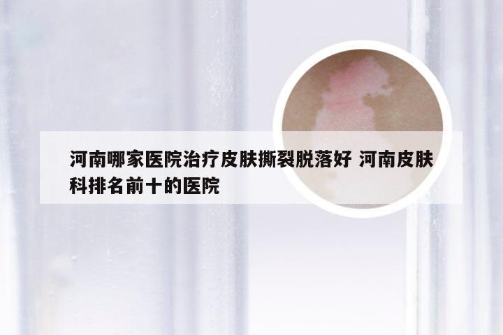 河南哪家医院治疗皮肤撕裂脱落好 河南皮肤科排名前十的医院
