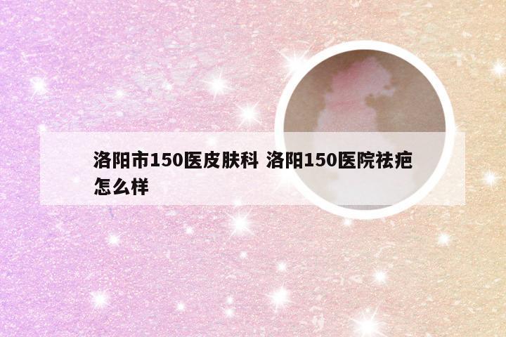 洛阳市150医皮肤科 洛阳150医院祛疤怎么样