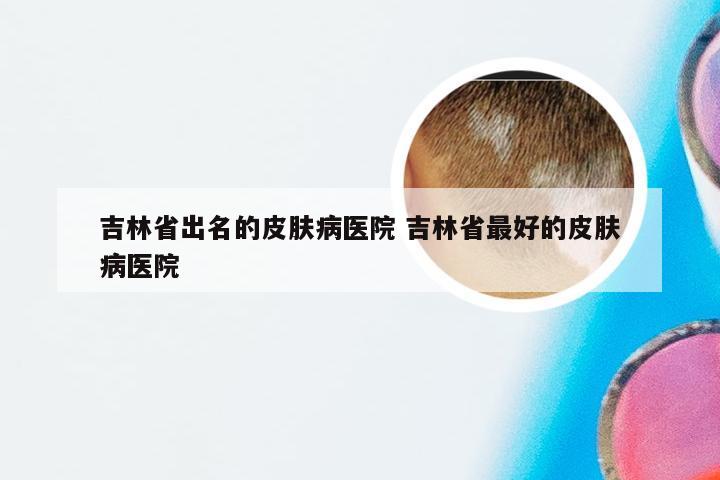 吉林省出名的皮肤病医院 吉林省最好的皮肤病医院