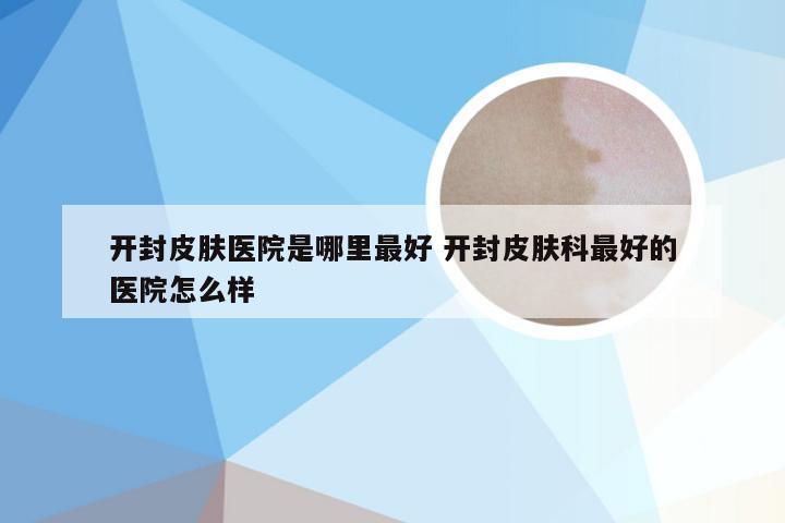 开封皮肤医院是哪里最好 开封皮肤科最好的医院怎么样