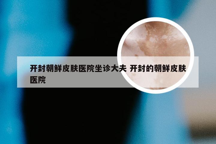 开封朝鲜皮肤医院坐诊大夫 开封的朝鲜皮肤医院
