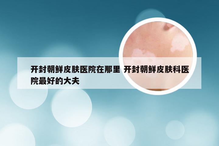 开封朝鲜皮肤医院在那里 开封朝鲜皮肤科医院最好的大夫