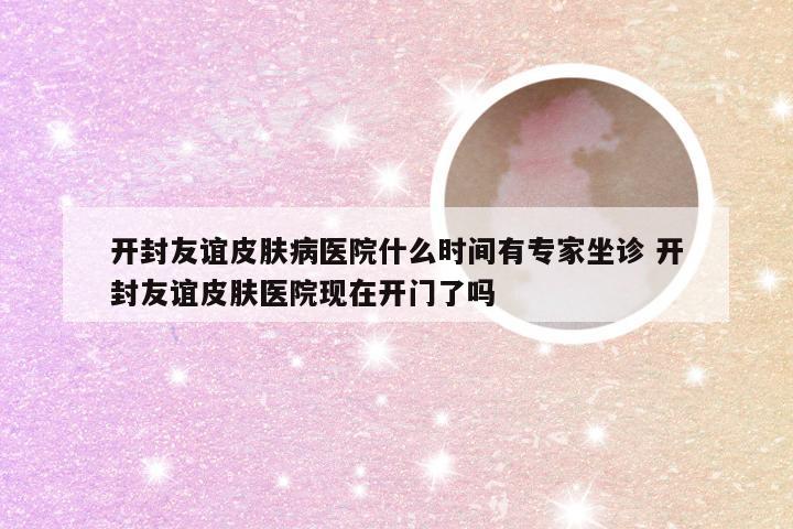 开封友谊皮肤病医院什么时间有专家坐诊 开封友谊皮肤医院现在开门了吗