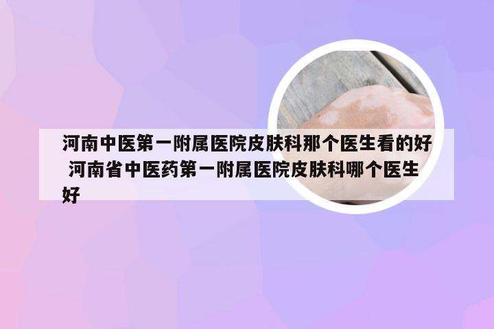 河南中医第一附属医院皮肤科那个医生看的好 河南省中医药第一附属医院皮肤科哪个医生好