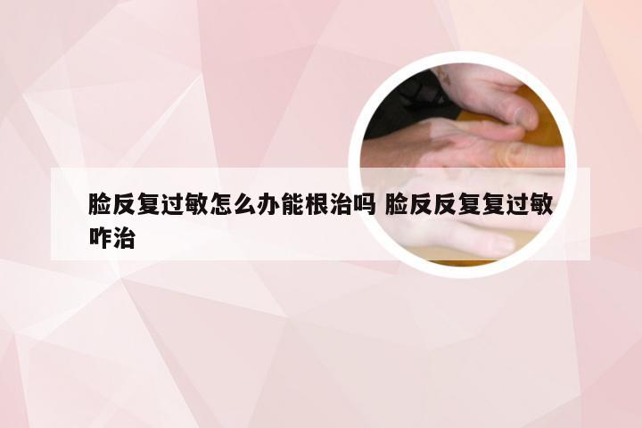 脸反复过敏怎么办能根治吗 脸反反复复过敏咋治