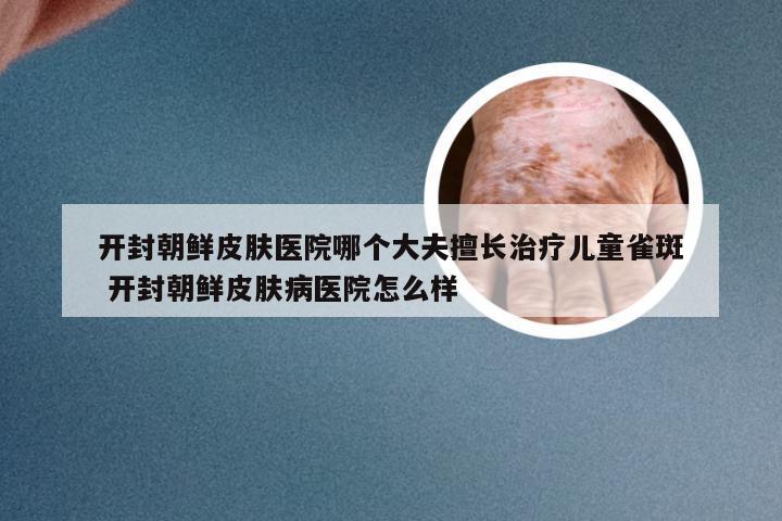 开封朝鲜皮肤医院哪个大夫擅长治疗儿童雀斑 开封朝鲜皮肤病医院怎么样