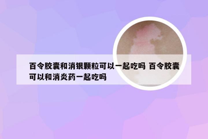 百令胶囊和消银颗粒可以一起吃吗 百令胶囊可以和消炎药一起吃吗