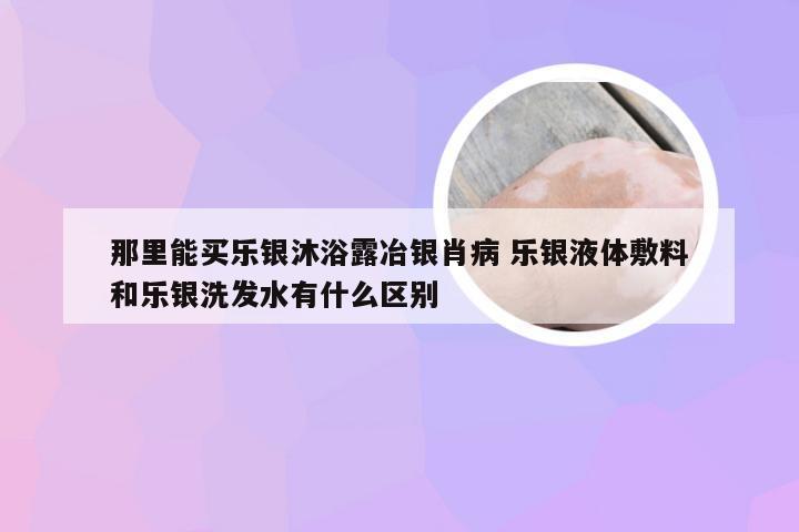 那里能买乐银沐浴露冶银肖病 乐银液体敷料和乐银洗发水有什么区别